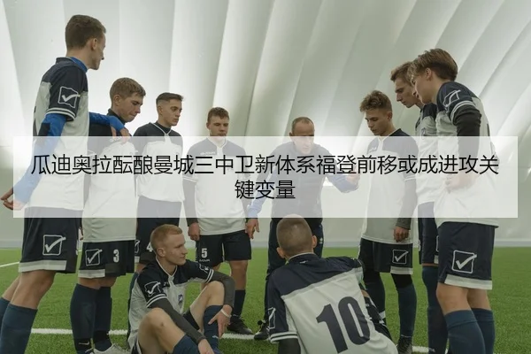 瓜迪奥拉酝酿曼城三中卫新体系福登前移或成进攻关键变量