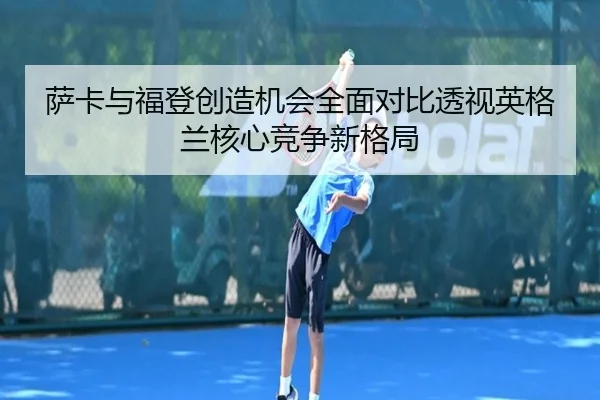 萨卡与福登创造机会全面对比透视英格兰核心竞争新格局