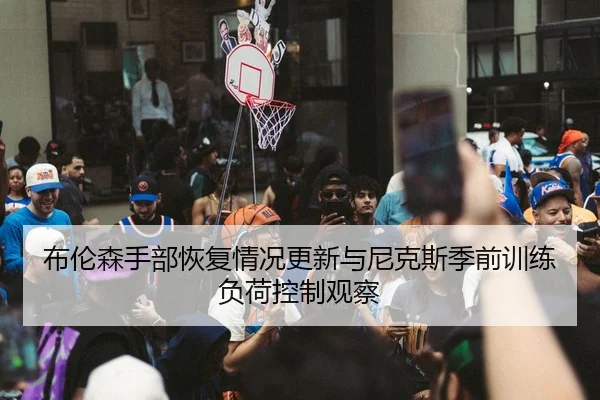 布伦森手部恢复情况更新与尼克斯季前训练负荷控制观察